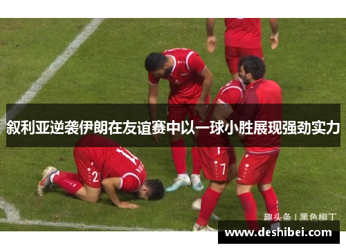 叙利亚逆袭伊朗在友谊赛中以一球小胜展现强劲实力